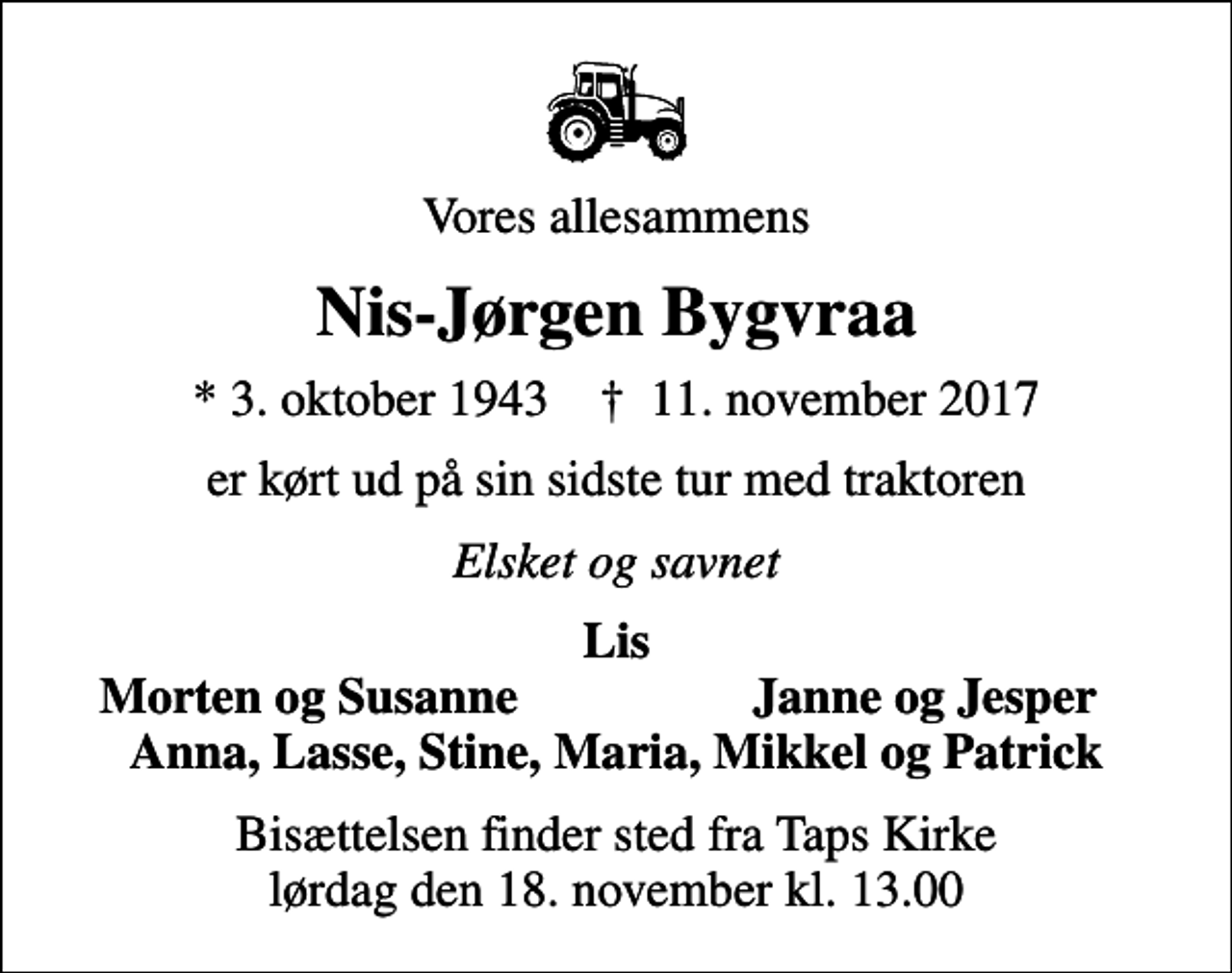 <p>Vores allesammens<br />Nis-Jørgen Bygvraa<br />* 3. oktober 1943 ✝ 11. november 2017<br />er kørt ud på sin sidste tur med traktoren<br />Elsket og savnet<br />Lis<br />Morten og Susanne<br />Janne og Jesper<br />Bisættelsen finder sted fra Taps Kirke lørdag den 18. november kl. 13.00</p>