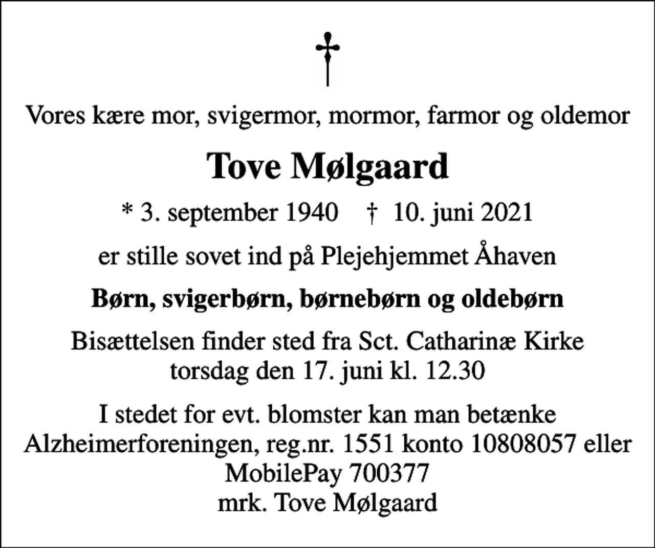 <p>Vores kære mor, svigermor, mormor, farmor og oldemor<br />Tove Mølgaard<br />* 3. september 1940 ✝ 10. juni 2021<br />er stille sovet ind på Plejehjemmet Åhaven<br />Børn, svigerbørn, børnebørn og oldebørn<br />Bisættelsen finder sted fra Sct. Catharinæ Kirke torsdag den 17. juni kl. 12.30<br />I stedet for evt. blomster kan man betænke<br />Alzheimerforeningen reg.nr.1551konto10808057mrk. Tove<br />Mølgaard</p>