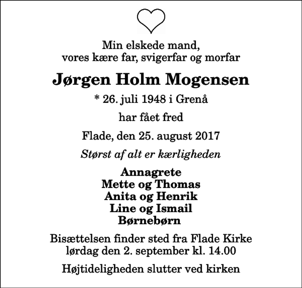 <p>Min elskede mand, vores kære far, svigerfar og morfar<br />Jørgen Holm Mogensen<br />* 26. juli 1948 i Grenå<br />har fået fred<br />Flade, den 25. august 2017<br />Størst af alt er kærligheden<br />Annagrete Mette og Thomas Anita og Henrik Line og Ismail Børnebørn<br />Bisættelsen finder sted fra Flade Kirke lørdag den 2. september kl. 14.00 Højtideligheden slutter ved kirken</p>
