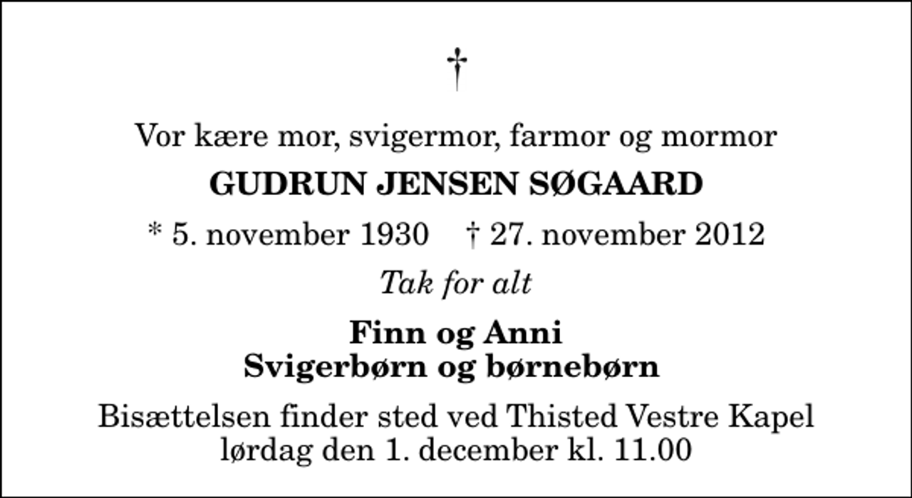 <p>Vor kære mor, svigermor, farmor og mormor<br />Gudrun Jensen Søgaard<br />* 5. november 1930 ✝ 27. november 2012<br />Tak for alt<br />Finn og Anni Svigerbørn og børnebørn<br />Bisættelsen finder sted ved Thisted Vestre Kapel lørdag den 1. december kl. 11.00</p>