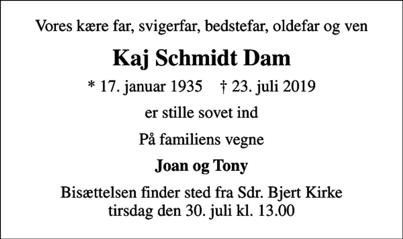 <p>Vores kære far, svigerfar, bedstefar, oldefar og ven<br />Kaj Schmidt Dam<br />* 17. januar 1935 ✝ 23. juli 2019<br />er stille sovet ind<br />På familiens vegne<br />Joan og Tony<br />Bisættelsen finder sted fra Sdr. Bjert Kirke tirsdag den 30. juli kl. 13.00</p>