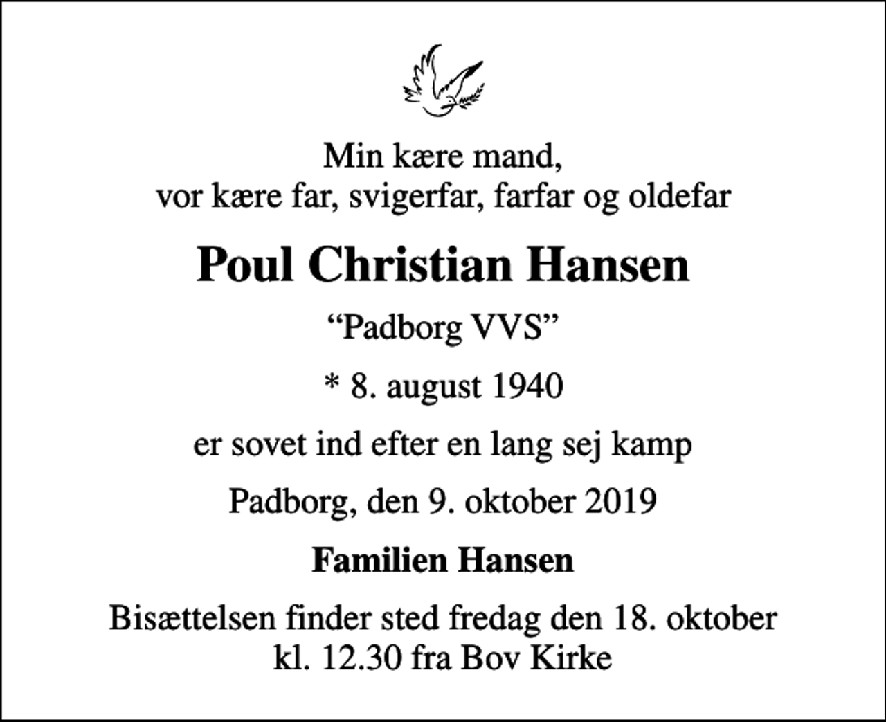 <p>Min kære mand, vor kære far, svigerfar, farfar og oldefar<br />Poul Christian Hansen<br />Padborg VVS<br />* 8. august 1940<br />er sovet ind efter en lang sej kamp<br />Padborg, den 9. oktober 2019<br />Familien Hansen<br />Bisættelsen finder sted fredag den 18. oktober kl. 12.30 fra Bov Kirke</p>