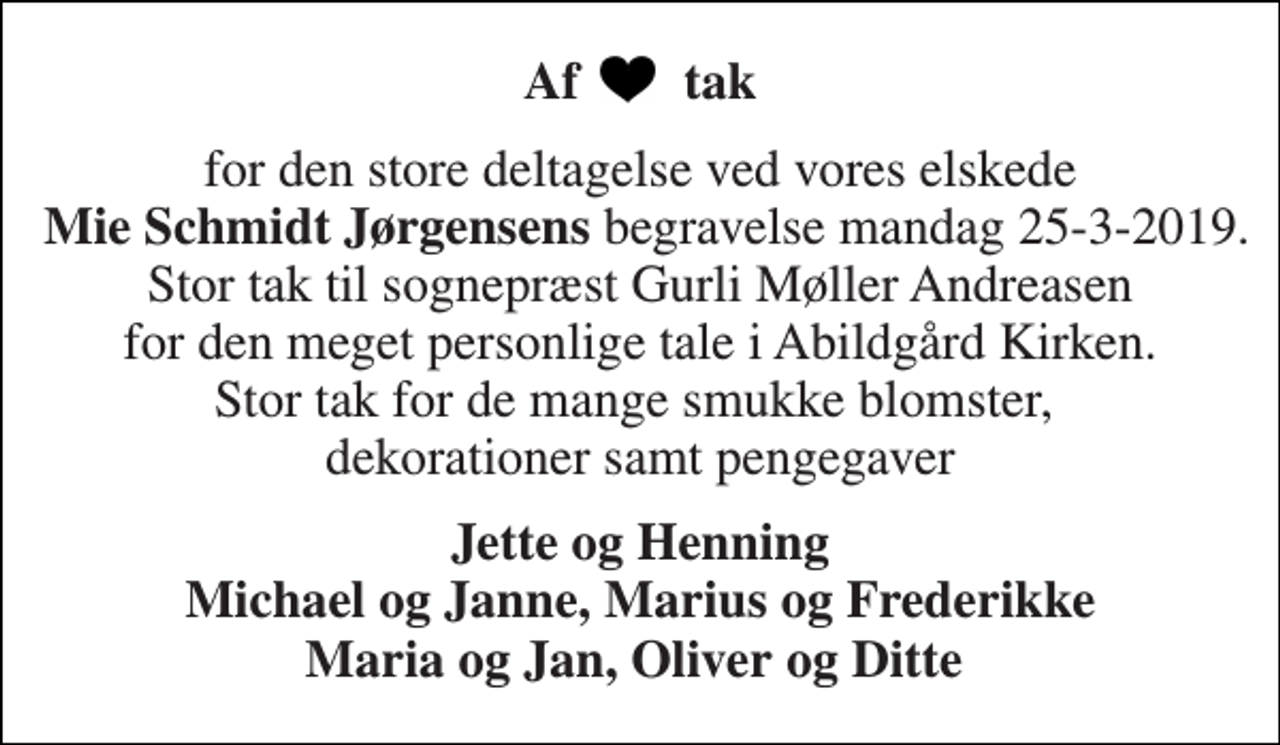 <p>Af tak<br />for den store deltagelse ved vores elskede Mie Schmidt Jørgensens begravelse mandag 25-3-2019. Stor tak til sognepræst Gurli Møller Andreasen for den meget personlige tale i Abildgård Kirken. Stor tak for de mange smukke blomster, dekorationer samt pengegaver<br />Jette og Henning Michael og Janne, Marius og Frederikke Maria og Jan, Oliver og Ditte</p>