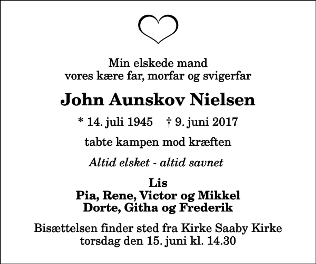 <p>Min elskede mand vores kære far, morfar og svigerfar<br />John Aunskov Nielsen<br />* 14. juli 1945 ✝ 9. juni 2017<br />tabte kampen mod kræften<br />Altid elsket - altid savnet<br />Lis Pia, Rene, Victor og Mikkel Dorte, Githa og Frederik<br />Bisættelsen finder sted fra Kirke Saaby Kirke torsdag den 15. juni kl. 14.30</p>