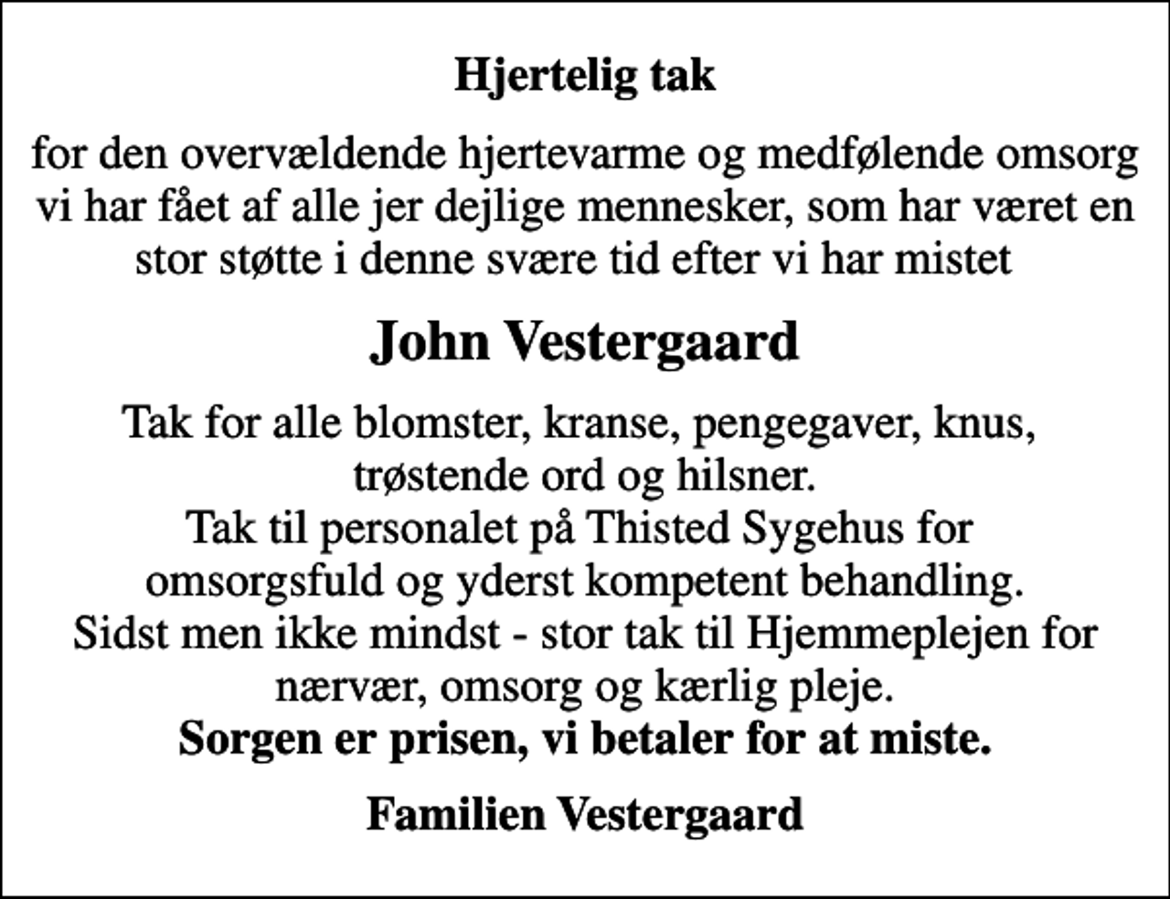 <p>Hjertelig tak<br />for den overvældende hjertevarme og medfølende omsorg vi har fået af alle jer dejlige mennesker, som har været en stor støtte i denne svære tid efter vi har mistet<br />John Vestergaard<br />Tak for alle blomster, kranse, pengegaver, knus, trøstende ord og hilsner. Tak til personalet på Thisted Sygehus for omsorgsfuld og yderst kompetent behandling. Sidst men ikke mindst - stor tak til Hjemmeplejen for nærvær, omsorg og kærlig pleje. <em>Sorgen er prisen, vi betaler for at miste.<br />Familien Vestergaard</em></p>