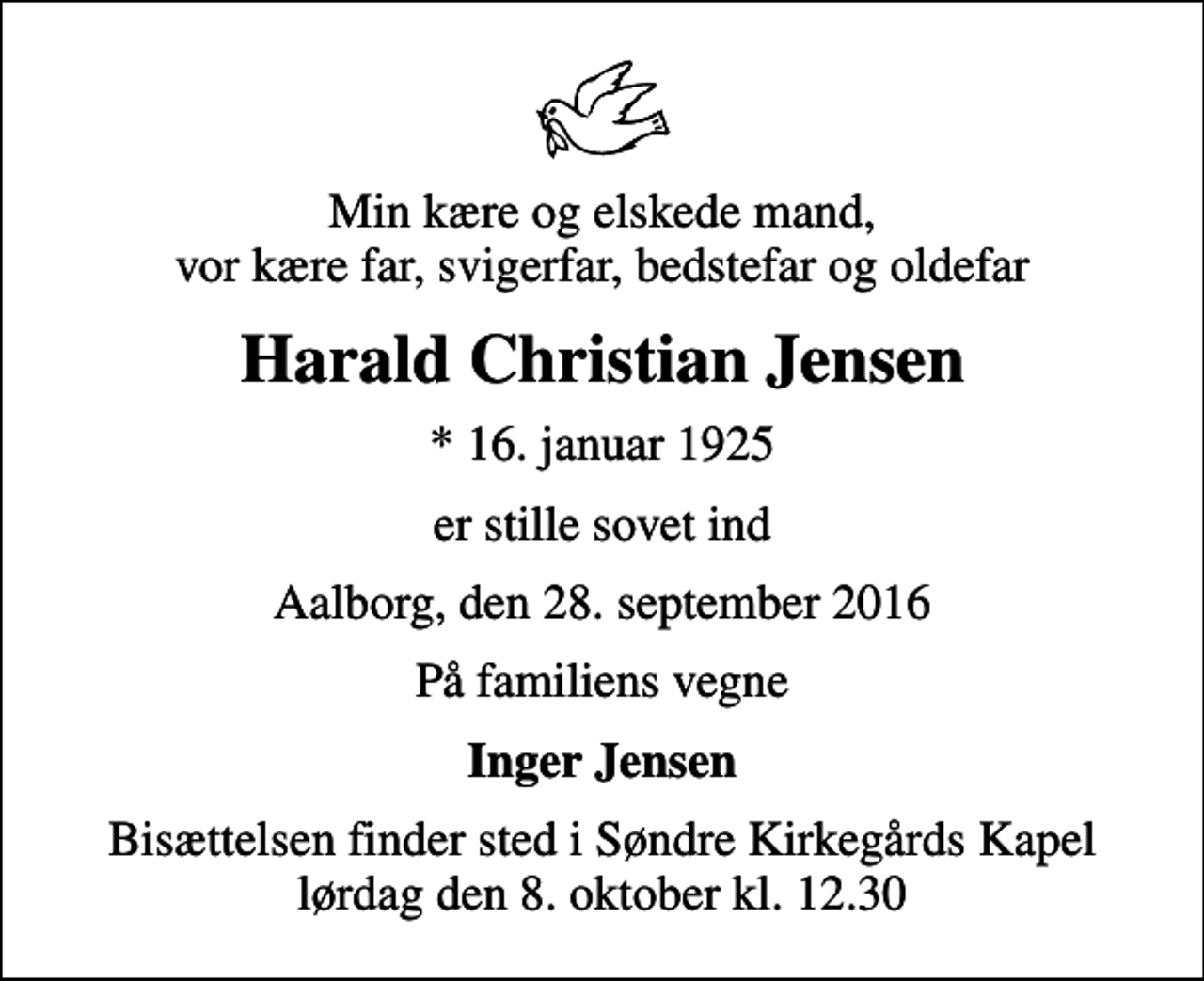 <p>Min kære og elskede mand, vor kære far, svigerfar, bedstefar og oldefar<br />Harald Christian Jensen<br />* 16. januar 1925<br />er stille sovet ind<br />Aalborg, den 28. september 2016<br />På familiens vegne<br />Inger Jensen<br />Bisættelsen finder sted i Søndre Kirkegårds Kapel lørdag den 8. oktober kl. 12.30</p>
