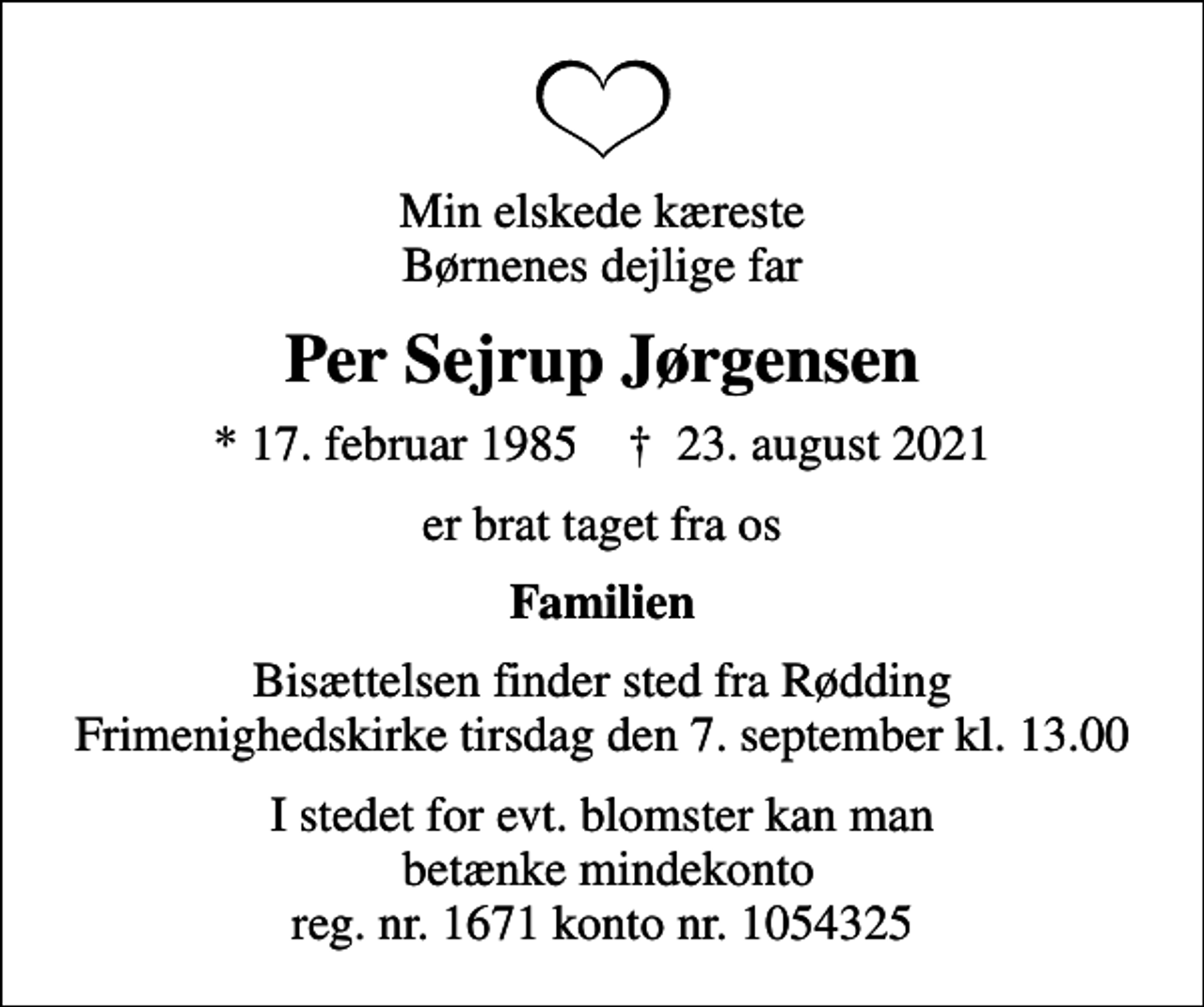 <p>Min elskede kæreste Børnenes dejlige far<br />Per Sejrup Jørgensen<br />* 17. februar 1985 ✝ 23. august 2021<br />er brat taget fra os<br />Familien<br />Bisættelsen finder sted fra Rødding Frimenighedskirke tirsdag den 7. september kl. 13.00<br />I stedet for evt. blomster kan man betænke mindekonto reg. nr. 1671 konto nr. 1054325</p>