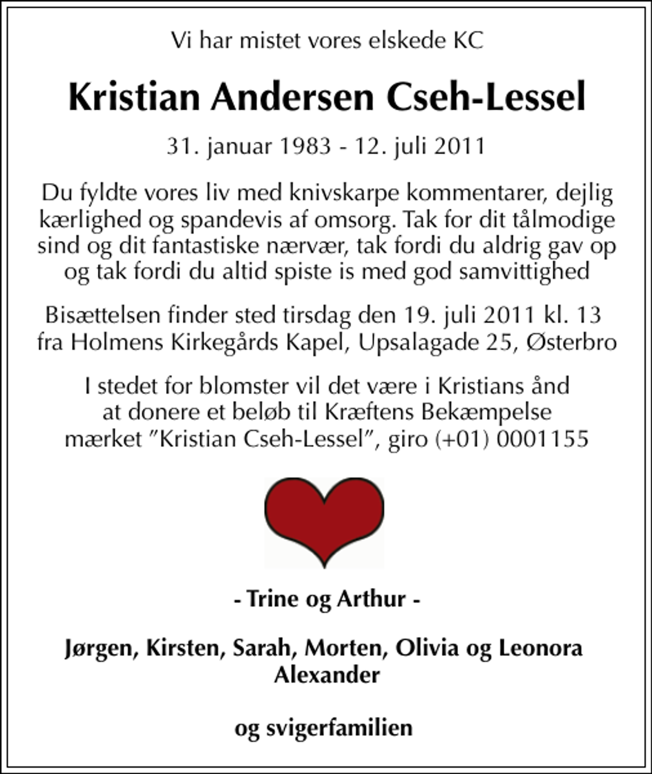 <p>Vi har mistet vores elskede KC<br />Kristian Andersen Cseh-Lessel<br />31. januar 1983 - 12. juli 2011<br />Du fyldte vores liv med knivskarpe kommentarer, dejlig kærlighed og spandevis af omsorg. Tak for dit tålmodige sind og dit fantastiske nærvær, tak fordi du aldrig gav op og tak fordi du altid spiste is med god samvittighed<br />Bisættelsen finder sted tirsdag den 19. juli 2011 kl. 13 fra Holmens Kirkegårds Kapel, Upsalagade 25, Østerbro<br />I stedet for blomster vil det være i Kristians ånd at donere et beløb til Kræftens Bekæmpelse mærket Kristian Cseh-Lessel, giro (+01) 0001155<br />Trine og Arthur Jørgen, Kirsten, Sarah, Morten, Olivia, Leonora Alexander og svigerfamilie<br />Bisættelsen finder sted fra Holmens Kirkegårds Kapel tirsdag den 19. juli kl. 13.00</p>