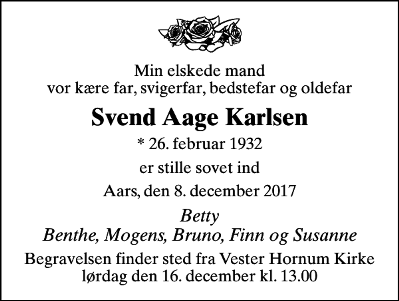 <p>Min elskede mand vor kære far, svigerfar, bedstefar og oldefar<br />Svend Aage Karlsen<br />* 26. februar 1932<br />er stille sovet ind<br />Aars, den 8. december 2017<br />Betty Benthe, Mogens, Bruno, Finn og Susanne<br />Begravelsen finder sted fra Vester Hornum Kirke lørdag den 16. december kl. 13.00</p>
