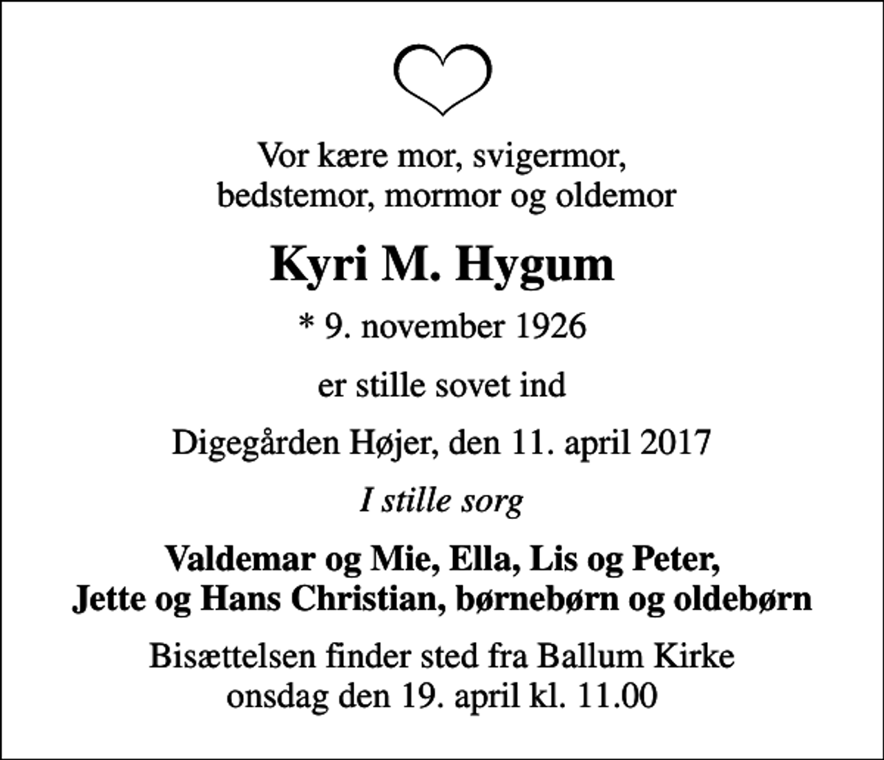 <p>Vor kære mor, svigermor, bedstemor, mormor og oldemor<br />Kyri M. Hygum<br />* 9. november 1926<br />er stille sovet ind<br />Digegården Højer, den 11. april 2017<br />I stille sorg<br />Valdemar og Mie, Ella, Lis og Peter, Jette og Hans Christian, børnebørn og oldebørn<br />Bisættelsen finder sted fra Ballum Kirke onsdag den 19. april kl. 11.00</p>