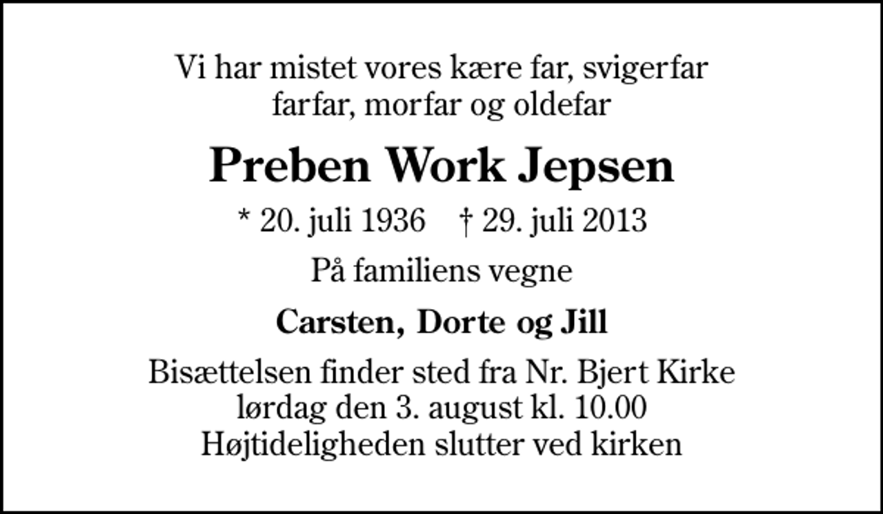 <p>Vi har mistet vores kære far, svigerfar farfar, morfar og oldefar<br />Preben Work Jepsen<br />* 20. juli 1936 ✝ 29. juli 2013<br />På familiens vegne<br />Carsten, Dorte og Jill<br />Bisættelsen finder sted fra Nr. Bjert Kirke lørdag den 3. august kl. 10.00 Højtideligheden slutter ved kirken</p>