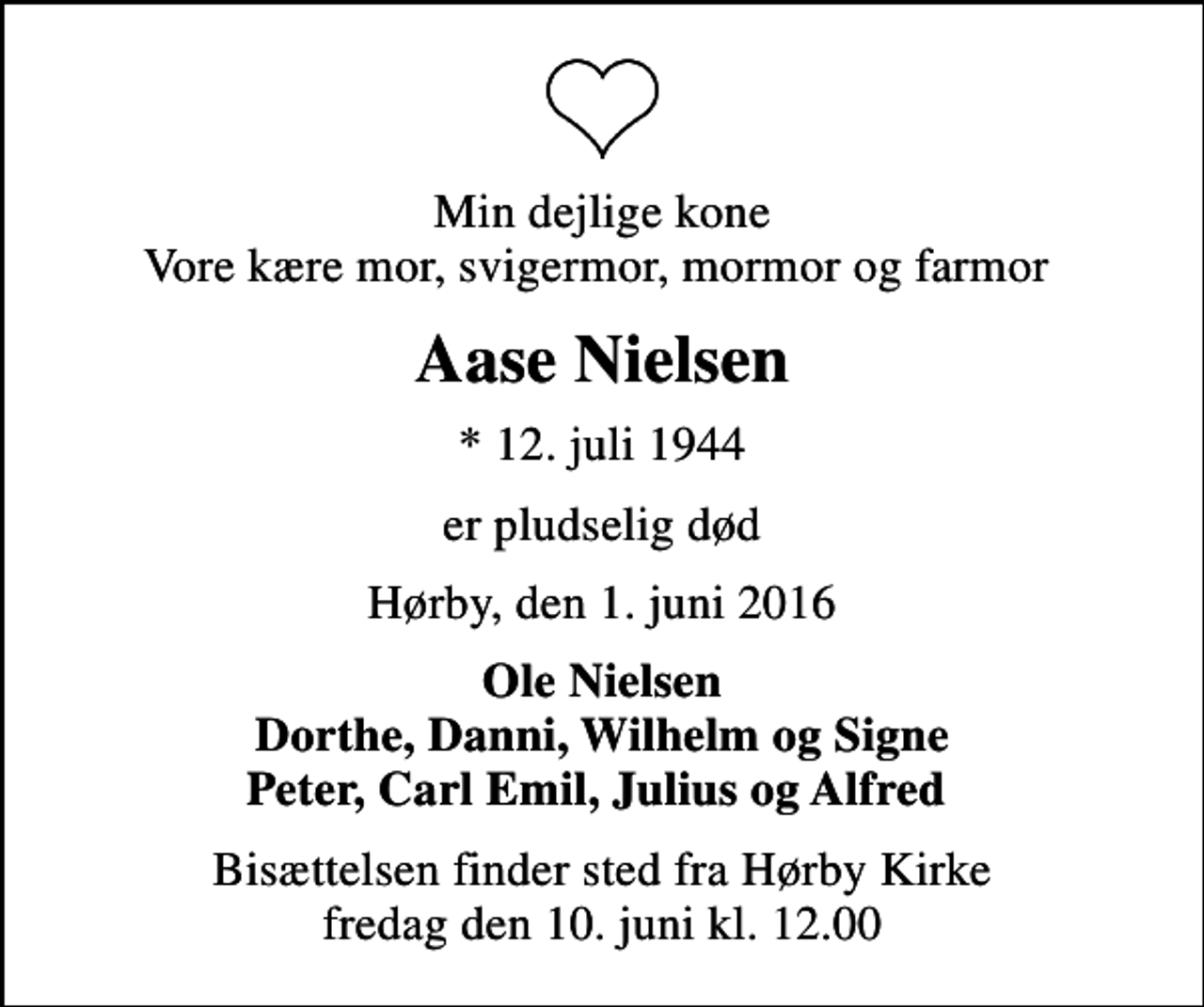 <p>Min dejlige kone Vore kære mor, svigermor, mormor og farmor<br />Aase Nielsen<br />* 12. juli 1944<br />er pludselig død<br />Hørby, den 1. juni 2016<br />Ole Nielsen Dorthe, Danni, Wilhelm og Signe Peter, Carl Emil, Julius og Alfred<br />Bisættelsen finder sted fra Hørby Kirke fredag den 10. juni kl. 12.00</p>