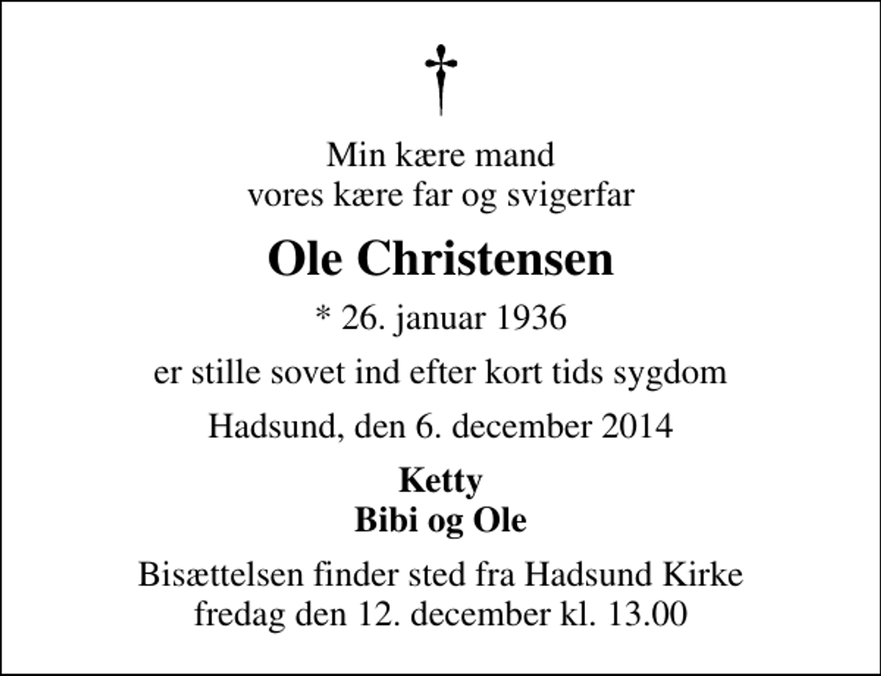 <p>Min kære mand vores kære far og svigerfar<br />Ole Christensen<br />* 26. januar 1936<br />er stille sovet ind efter kort tids sygdom<br />Hadsund, den 6. december 2014<br />Ketty Bibi og Ole<br />Bisættelsen finder sted fra Hadsund Kirke fredag den 12. december kl. 13.00</p>