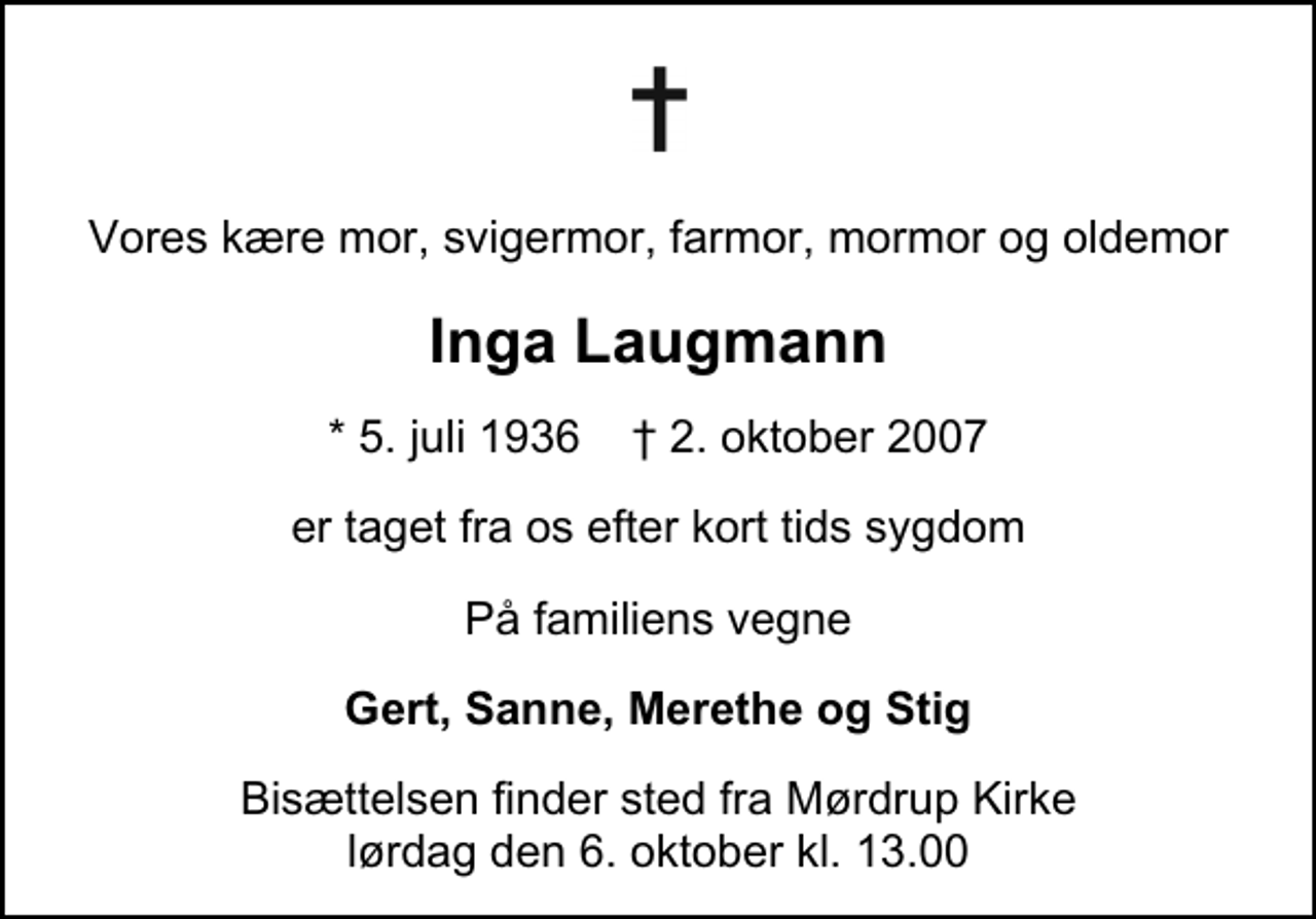 <p>Vores kære mor, svigermor, farmor, mormor og oldemor<br />Inga Laugmann<br />* 5. juli 1936 ✝ 2. oktober 2007<br />er taget fra os efter kort tids sygdom<br />På familiens vegne<br />Gert, Sanne, Merethe og Stig<br />Bisættelsen finder sted fra Mørdrup Kirke lørdag den 6. oktober kl. 13.00</p>