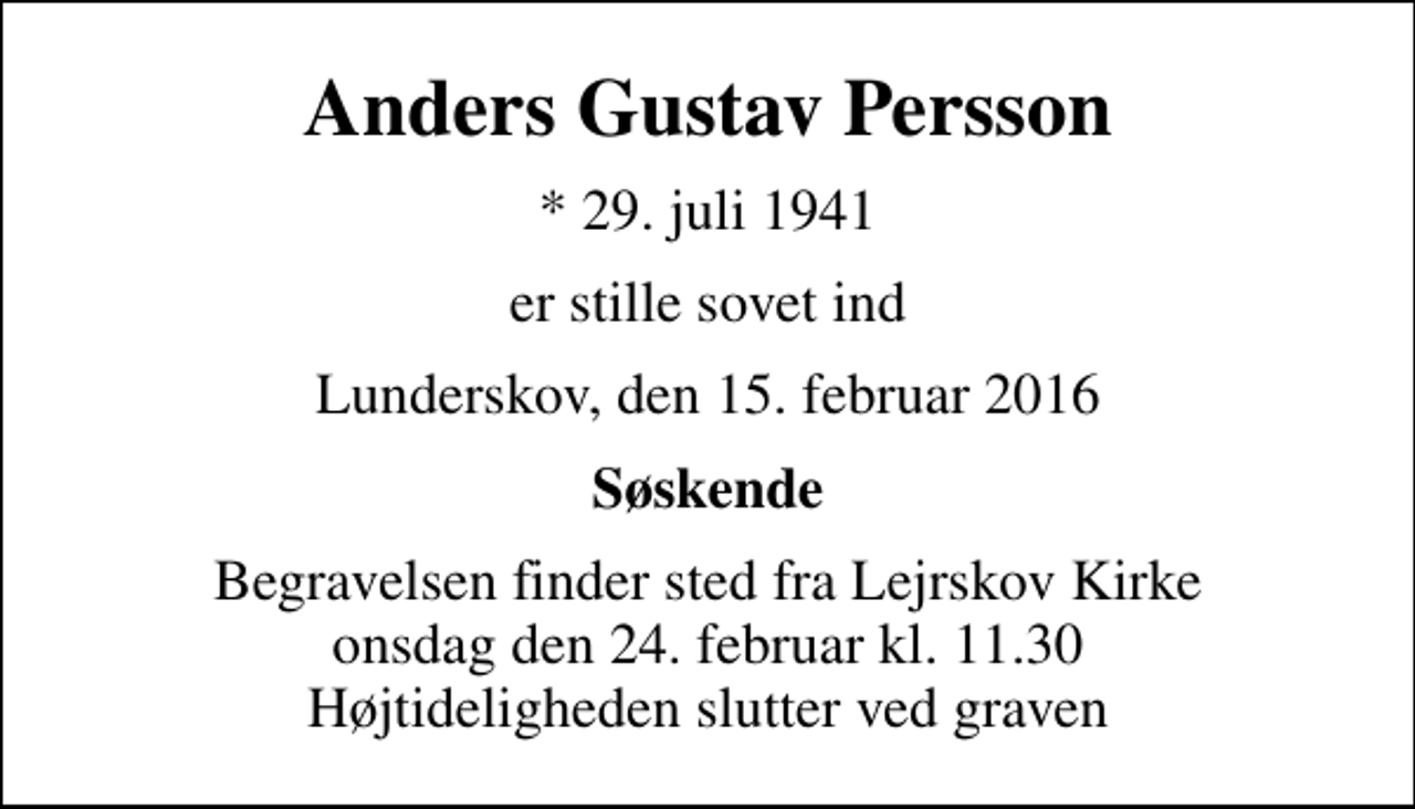 <p>Anders Gustav Persson<br />* 29. juli 1941<br />er stille sovet ind<br />Lunderskov, den 15. februar 2016<br />Søskende<br />Begravelsen finder sted fra Lejrskov Kirke onsdag den 24. februar kl. 11.30 Højtideligheden slutter ved graven</p>