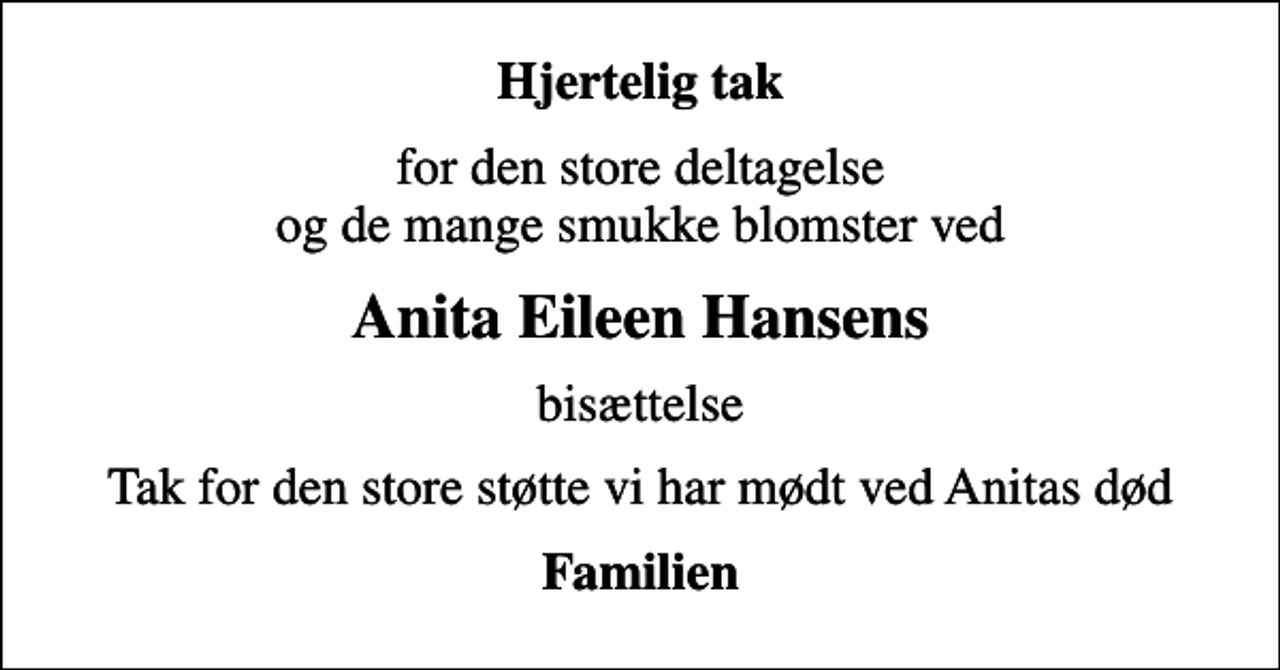 <p>Hjertelig tak<br />for den store deltagelse og de mange smukke blomster ved<br />Anita Eileen Hansens<br />bisættelse<br />Tak for den store støtte vi har mødt ved Anitas død<br />Familien</p>