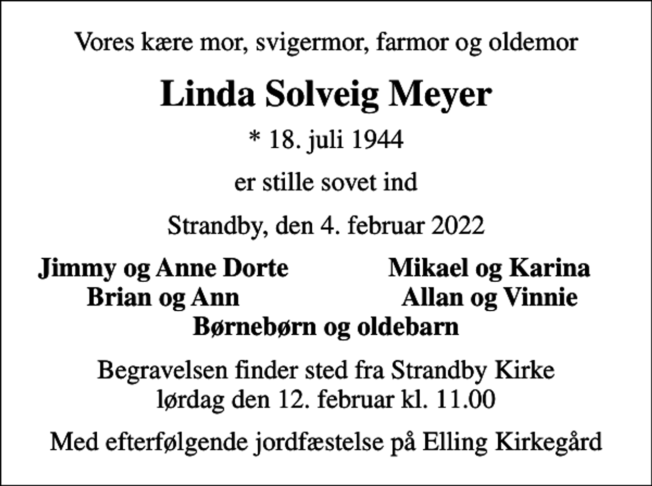 <p>Vores kære mor, svigermor, farmor og oldemor<br />Linda Solveig Meyer<br />* 18. juli 1944<br />er stille sovet ind<br />Strandby, den 4. februar 2022<br />Jimmy og Anne Dorte<br />Mikael og Karina<br />Brian og Ann<br />Allan og Vinnie<br />Begravelsen finder sted fra Strandby Kirke lørdag den 12. februar kl. 11.00<br />Med efterfølgende jordfæstelse på Elling Kirkegård</p>