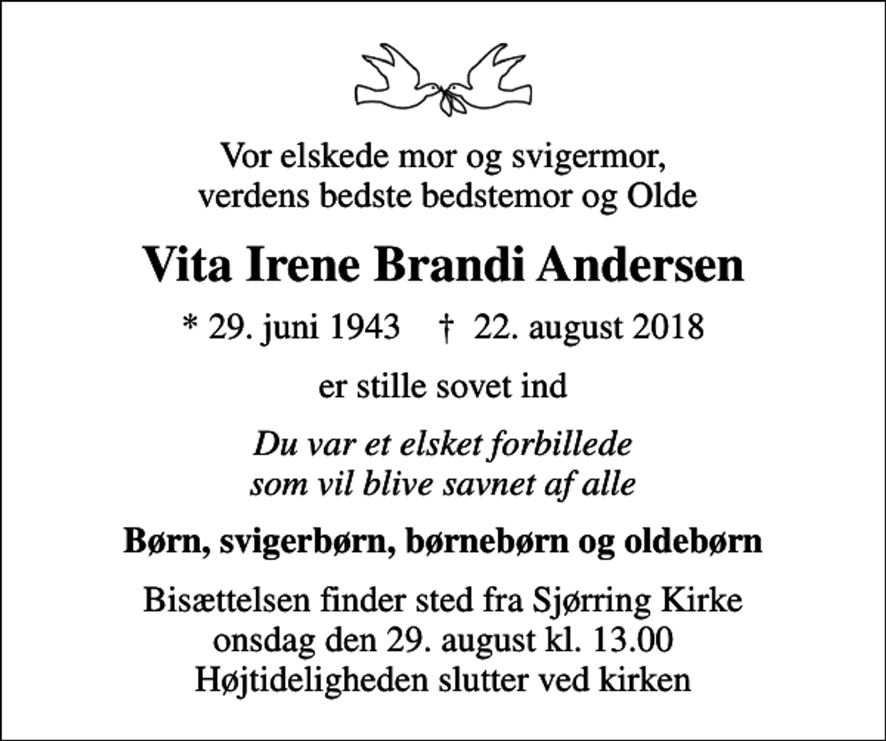 <p>Vor elskede mor og svigermor, verdens bedste bedstemor og Olde<br />Vita Irene Brandi Andersen<br />* 29. juni 1943 ✝ 22. august 2018<br />er stille sovet ind<br />Du var et elsket forbillede som vil blive savnet af alle<br />Børn, svigerbørn, børnebørn og oldebørn<br />Bisættelsen finder sted fra Sjørring Kirke onsdag den 29. august kl. 13.00 Højtideligheden slutter ved kirken</p>