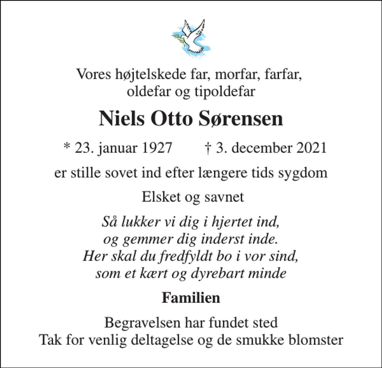 <p>Vores højtelskede far, morfar, farfar, oldefar og tipoldefar<br />Niels Otto Sørensen<br />*​ 23. januar 1927​<br />✝​ 3. december 2021​<br />er stille sovet ind efter længere tids sygdom<br />Elsket og savnet<br />Så lukker vi dig i hjertet ind, og gemmer dig inderst inde. Her skal du fredfyldt bo i vor sind, som et kært og dyrebart minde<br />Familien<br />Begravelsen har fundet sted Tak for venlig deltagelse og de smukke blomster</p>
