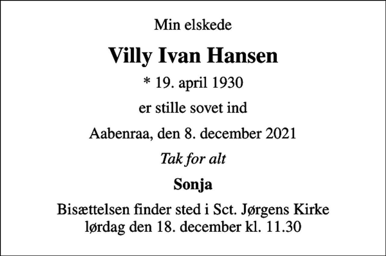 <p>Min elskede<br />Villy Ivan Hansen<br />* 19. april 1930<br />er stille sovet ind<br />Aabenraa, den 8. december 2021<br />Tak for alt<br />Sonja<br />Bisættelsen finder sted i Sct. Jørgens Kirke lørdag den 18. december kl. 11.30</p>