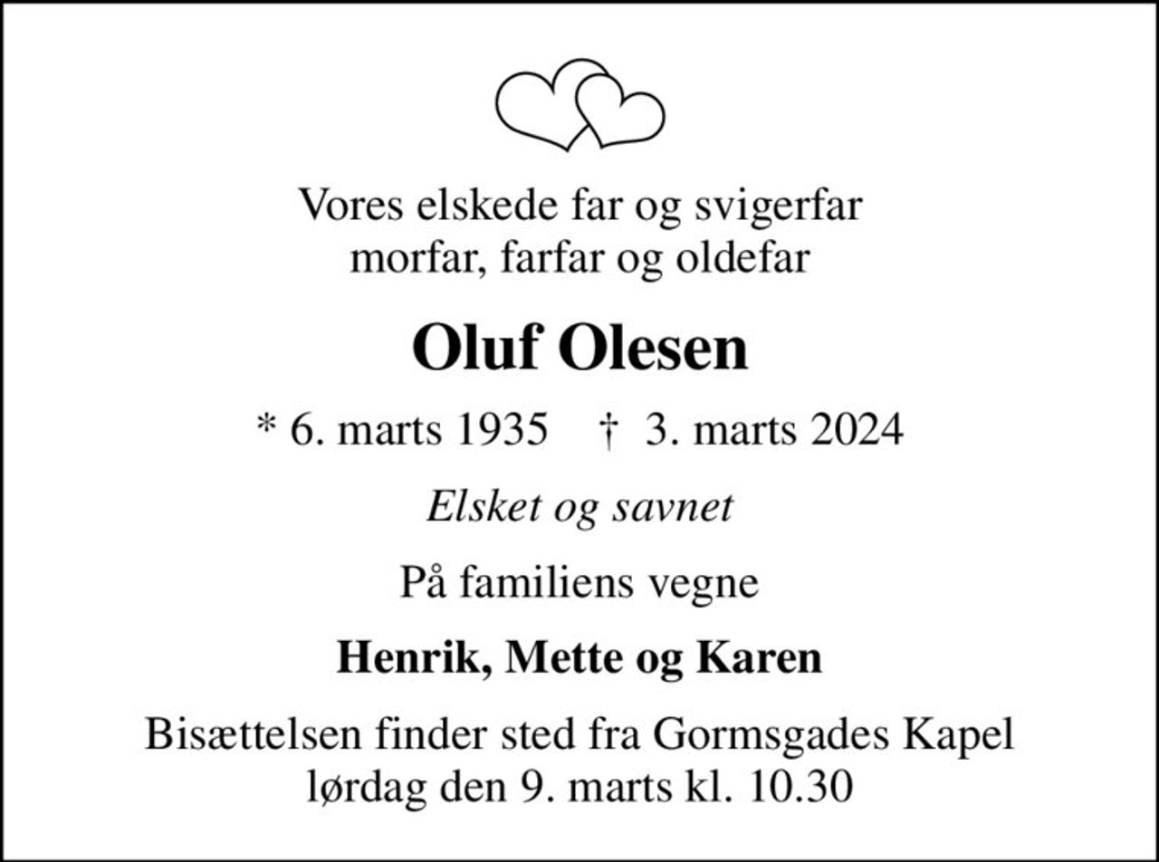 Vores elskede far og svigerfar morfar, farfar og oldefar
Oluf Olesen
* 6. marts 1935    ✝ 3. marts 2024
Elsket og savnet
På familiens vegne
Henrik, Mette og Karen
Bisættelsen finder sted fra Gormsgades Kapel  lørdag den 9. marts kl. 10.30