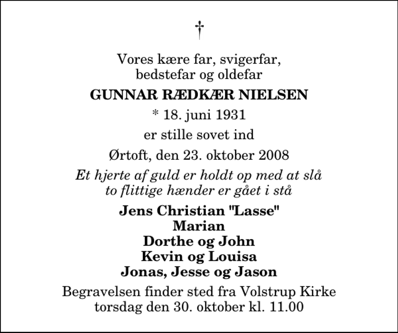 <p>Vores kære far, svigerfar, bedstefar og oldefar<br />Gunnar Rædkær Nielsen<br />* 18. juni 1931<br />er stille sovet ind<br />Ørtoft, den 23. oktober 2008<br />Et hjerte af guld er holdt op med at slå to flittige hænder er gået i stå<br />Jens Christian "Lasse" Marian Dorthe og John Kevin og Louisa Jonas, Jesse og Jason<br />Begravelsen finder sted fra Volstrup Kirke torsdag den 30. oktober kl. 11.00</p>