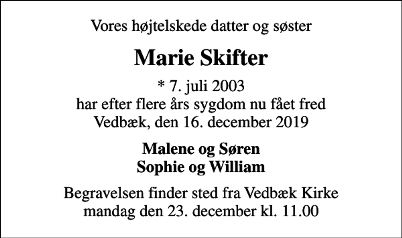 <p>Vores højtelskede datter og søster<br />Marie Skifter<br />* 7. juli 2003 har efter flere års sygdom nu fået fred Vedbæk, den 16. december 2019<br />Malene og Søren Sophie og William<br />Begravelsen finder sted fra Vedbæk Kirke mandag den 23. december kl. 11.00</p>