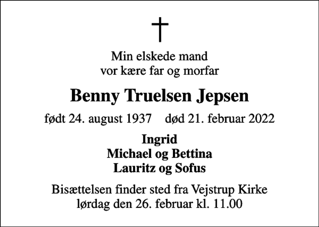 <p>Min elskede mand vor kære far og morfar<br />Benny Truelsen Jepsen<br />født 24. august 1937 død 21. februar 2022<br />Ingrid Michael og Bettina Lauritz og Sofus<br />Bisættelsen finder sted fra Vejstrup Kirke lørdag den 26. februar kl. 11.00</p>