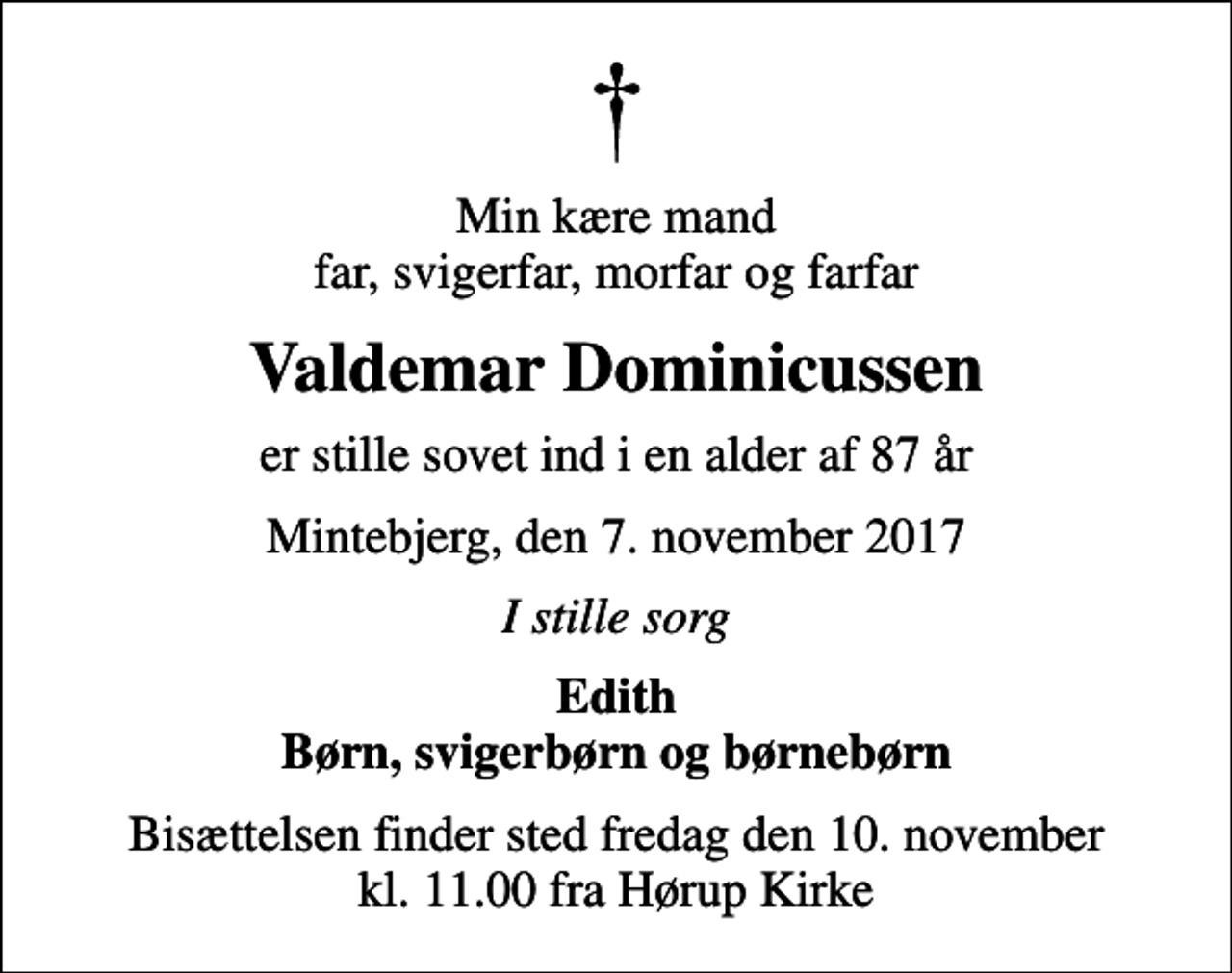 <p>Min kære mand far, svigerfar, morfar og farfar<br />Valdemar Dominicussen<br />er stille sovet ind i en alder af 87 år<br />Mintebjerg, den 7. november 2017<br />I stille sorg<br />Edith Børn, svigerbørn og børnebørn<br />Bisættelsen finder sted fredag den 10. november kl. 11.00 fra Hørup Kirke</p>