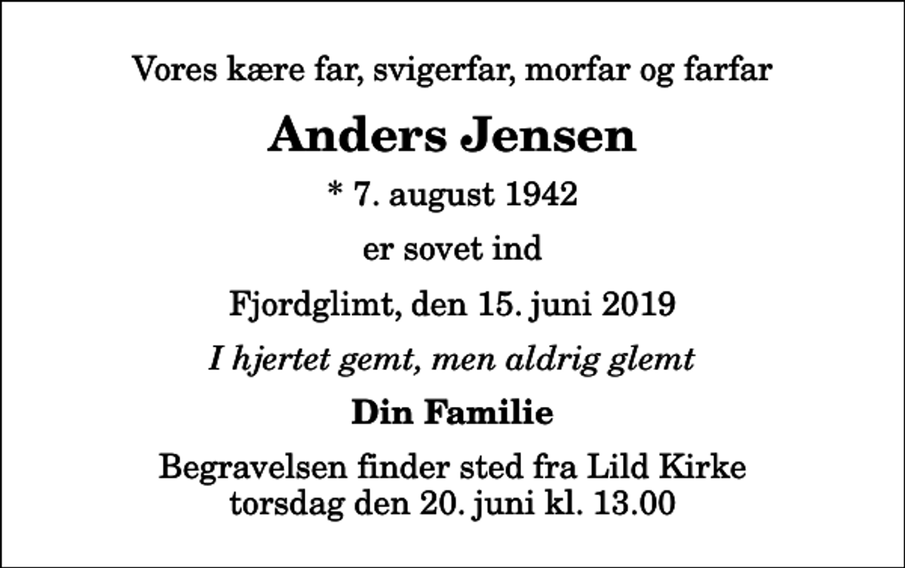 <p>Vores kære far, svigerfar, morfar og farfar<br />Anders Jensen<br />* 7. august 1942<br />er sovet ind<br />Fjordglimt, den 15. juni 2019<br />I hjertet gemt, men aldrig glemt<br />Din Familie<br />Begravelsen finder sted fra Lild Kirke torsdag den 20. juni kl. 13.00</p>