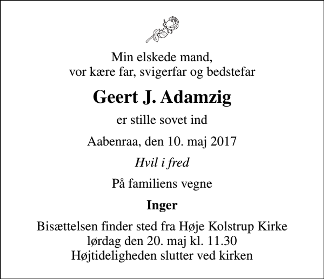 <p>Min elskede mand, vor kære far, svigerfar og bedstefar<br />Geert J. Adamzig<br />er stille sovet ind<br />Aabenraa, den 10. maj 2017<br />Hvil i fred<br />På familiens vegne<br />Inger<br />Bisættelsen finder sted fra Høje Kolstrup Kirke lørdag den 20. maj kl. 11.30 Højtideligheden slutter ved kirken</p>