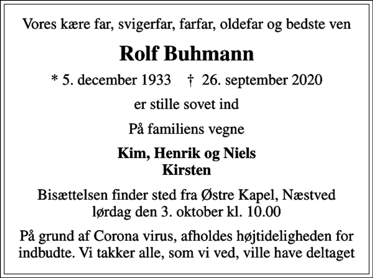 <p>Vores kære far, svigerfar, farfar, oldefar og bedste ven<br />Rolf Buhmann<br />* 5. december 1933 ✝ 26. september 2020<br />er stille sovet ind<br />På familiens vegne<br />Kim, Henrik og Niels Kirsten<br />Bisættelsen finder sted fra Østre Kapel, Næstved lørdag den 3. oktober kl. 10.00<br />På grund af Corona virus, afholdes højtideligheden for indbudte. Vi takker alle, som vi ved, ville have deltaget</p>