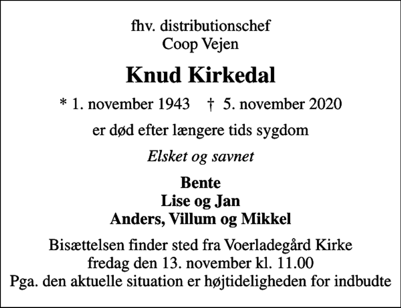 <p>fhv. distributionschef Coop Vejen<br />Knud Kirkedal<br />* 1. november 1943 ✝ 5. november 2020<br />er død efter længere tids sygdom<br />Elsket og savnet<br />Bente Lise og Jan Anders, Villum og Mikkel<br />Bisættelsen finder sted fra Voerladegård Kirke fredag den 13. november kl. 11.00 Pga. den aktuelle situation er højtideligheden for indbudte</p>