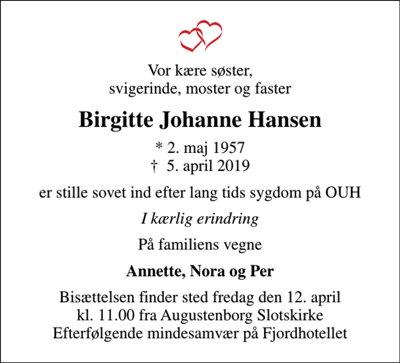 <p>Vor kære søster, svigerinde, moster og faster<br />Birgitte Johanne Hansen<br />* 2. maj 1957<br />✝ 5. april 2019<br />er stille sovet ind efter lang tids sygdom på OUH<br />I kærlig erindring<br />På familiens vegne<br />Annette, Nora og Per<br />Bisættelsen finder sted fredag den 12. april kl. 11.00 fra Augustenborg Slotskirke Efterfølgende mindesamvær på Fjordhotellet</p>