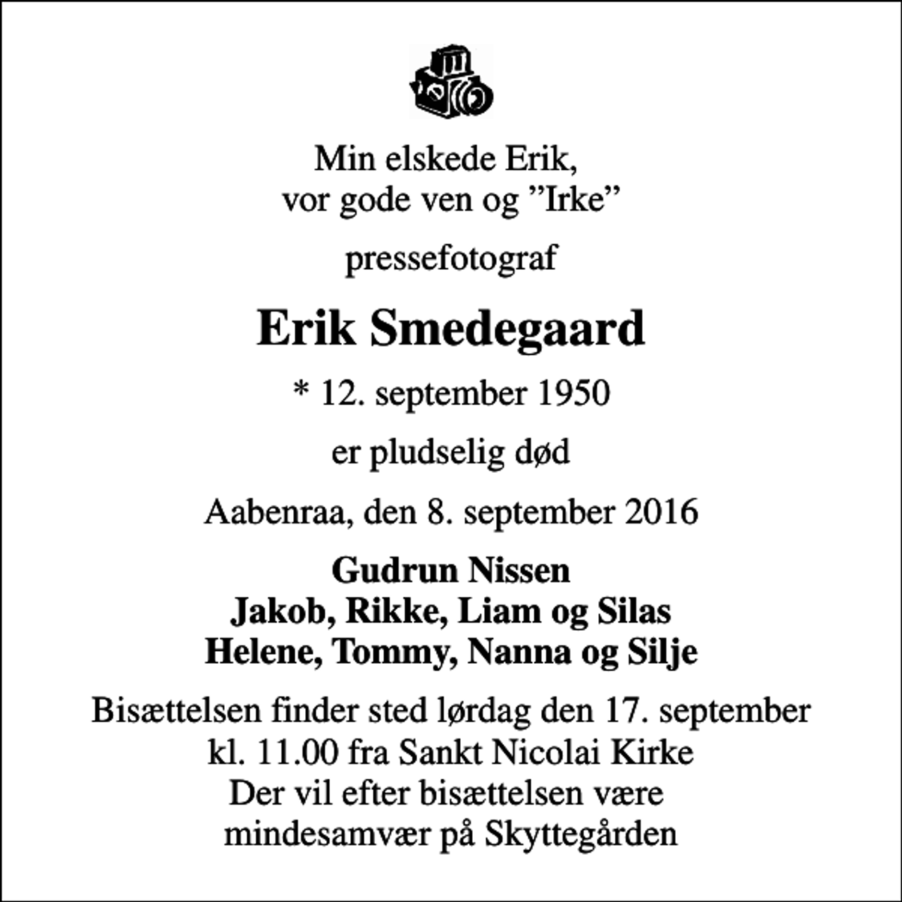 <p>Min elskede Erik, vor gode ven og Irke<br />pressefotograf<br />Erik Smedegaard<br />* 12. september 1950<br />er pludselig død<br />Aabenraa, den 8. september 2016<br />Gudrun Nissen Jakob, Rikke, Liam og Silas Helene, Tommy, Nanna og Silje<br />Bisættelsen finder sted lørdag den 17. september kl. 11.00 fra Sankt Nicolai Kirke Der vil efter bisættelsen være mindesamvær på Skyttegården</p>