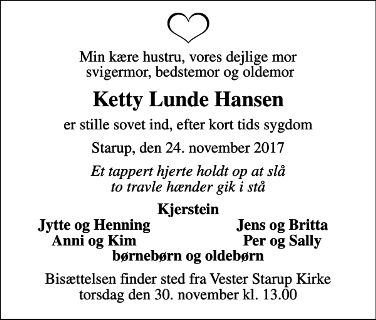 <p>Min kære hustru, vores dejlige mor svigermor, bedstemor og oldemor<br />Ketty Lunde Hansen<br />er stille sovet ind, efter kort tids sygdom<br />Starup, den 24. november 2017<br />Et tappert hjerte holdt op at slå to travle hænder gik i stå<br />Kjerstein<br />Jytte og Henning<br />Jens og Britta<br />Anni og Kim<br />Per og Sally<br />Bisættelsen finder sted fra Vester Starup Kirke torsdag den 30. november kl. 13.00</p>
