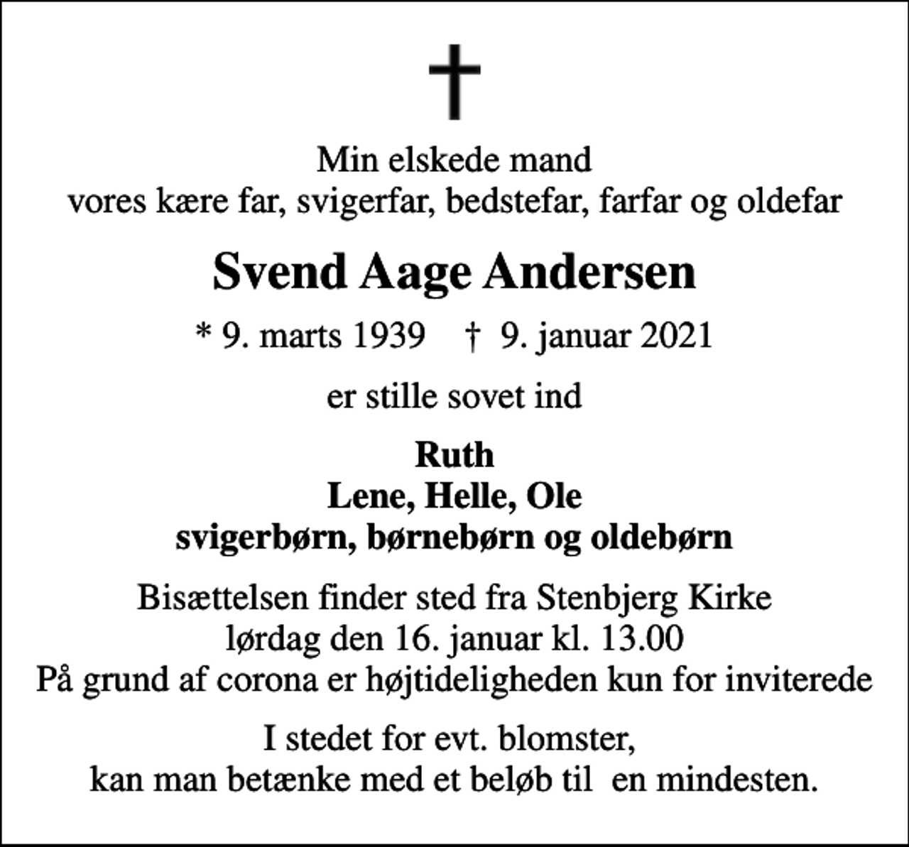 <p>Min elskede mand vores kære far, svigerfar, bedstefar, farfar og oldefar<br />Svend Aage Andersen<br />* 9. marts 1939 ✝ 9. januar 2021<br />er stille sovet ind<br />Ruth Lene, Helle, Ole svigerbørn, børnebørn og oldebørn<br />Bisættelsen finder sted fra Stenbjerg Kirke lørdag den 16. januar kl. 13.00 På grund af corona er højtideligheden kun for inviterede<br />I stedet for evt. blomster, kan man betænke med et beløb til en mindesten.</p>