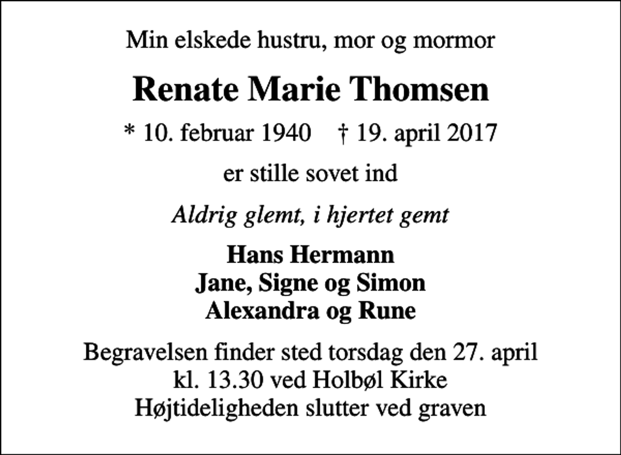 <p>Min elskede hustru, mor og mormor<br />Renate Marie Thomsen<br />* 10. februar 1940 ✝ 19. april 2017<br />er stille sovet ind<br />Aldrig glemt, i hjertet gemt<br />Hans Hermann Jane, Signe og Simon Alexandra og Rune<br />Begravelsen finder sted torsdag den 27. april kl. 13.30 ved Holbøl Kirke Højtideligheden slutter ved graven</p>