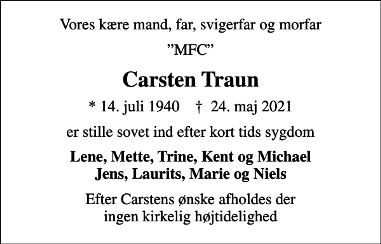<p>Vores kære mand, far, svigerfar og morfar<br />MFC<br />Carsten Traun<br />* 14. juli 1940 ✝ 24. maj 2021<br />er stille sovet ind efter kort tids sygdom<br />Lene, Mette, Trine, Kent og Michael Jens, Laurits, Marie og Niels<br />Efter Carstens ønske afholdes der ingen kirkelig højtidelighed</p>