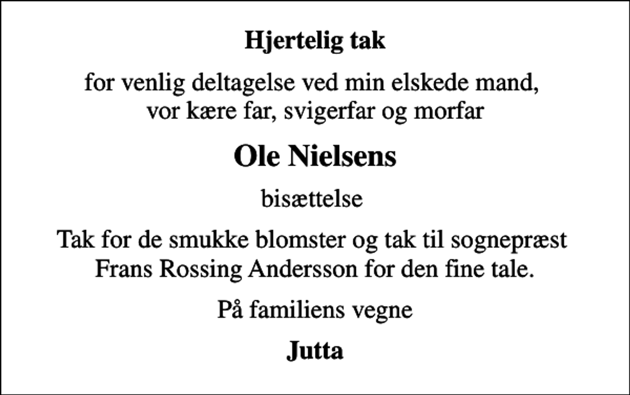 <p>Hjertelig tak<br />for venlig deltagelse ved min elskede mand, vor kære far, svigerfar og morfar<br />Ole Nielsens<br />bisættelse<br />Tak for de smukke blomster og tak til sognepræst Frans Rossing Andersson for den fine tale.<br />På familiens vegne<br />Jutta</p>