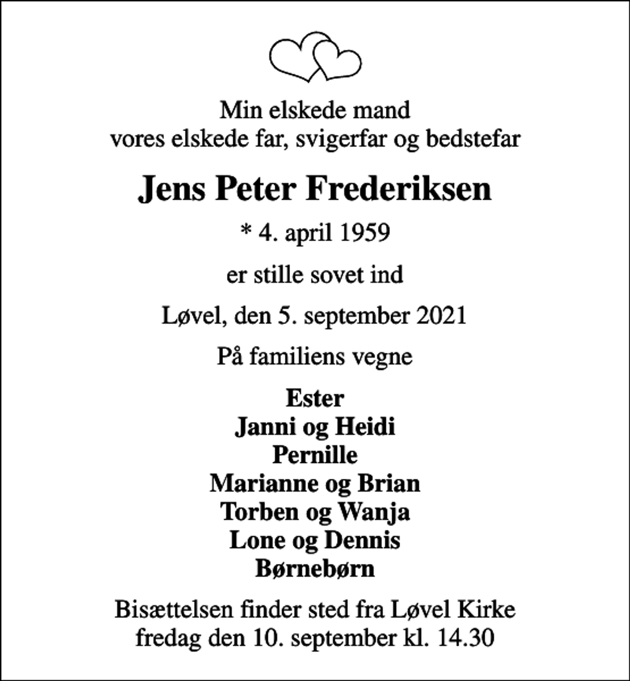 <p>Min elskede mand vores elskede far, svigerfar og bedstefar<br />Jens Peter Frederiksen<br />* 4. april 1959<br />er stille sovet ind<br />Løvel, den 5. september 2021<br />På familiens vegne<br />Ester Janni og Heidi Pernille Marianne og Brian Torben og Wanja Lone og Dennis Børnebørn<br />Bisættelsen finder sted fra Løvel Kirke fredag den 10. september kl. 14.30</p>