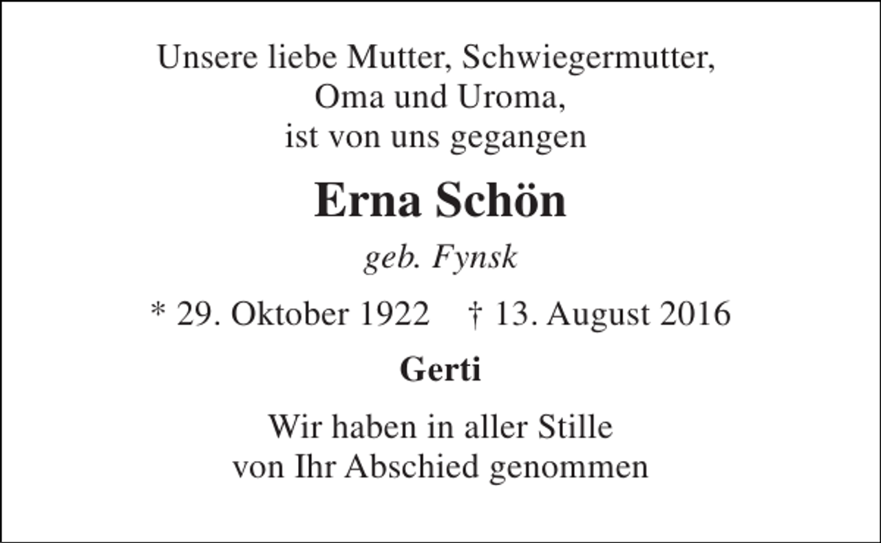 <p>Unsere liebe Mutter, Schwiegermutter, Oma und Uroma, ist von uns gegangen<br />Erna Schön<br />geb. Fynsk<br />* 29. Oktober 1922 † 13. August 2016<br />Gerti<br />Wir haben in aller Stille von Ihr Abschied genommen</p>