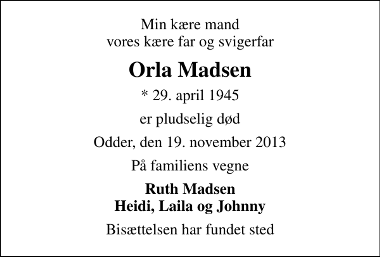 <p>Min kære mand vores kære far og svigerfar<br />Orla Madsen<br />* 29. april 1945<br />er pludselig død<br />Odder, den 19. november 2013<br />På familiens vegne<br />Ruth Madsen Heidi, Laila og Johnny<br />Bisættelsen har fundet sted</p>