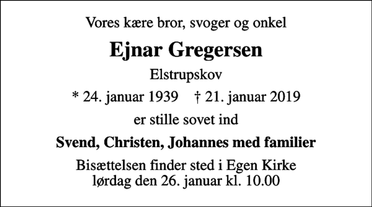 <p>Vores kære bror, svoger og onkel<br />Ejnar Gregersen<br />Elstrupskov<br />* 24. januar 1939 ✝ 21. januar 2019<br />er stille sovet ind<br />Svend, Christen, Johannes med familier<br />Bisættelsen finder sted i Egen Kirke lørdag den 26. januar kl. 10.00</p>
