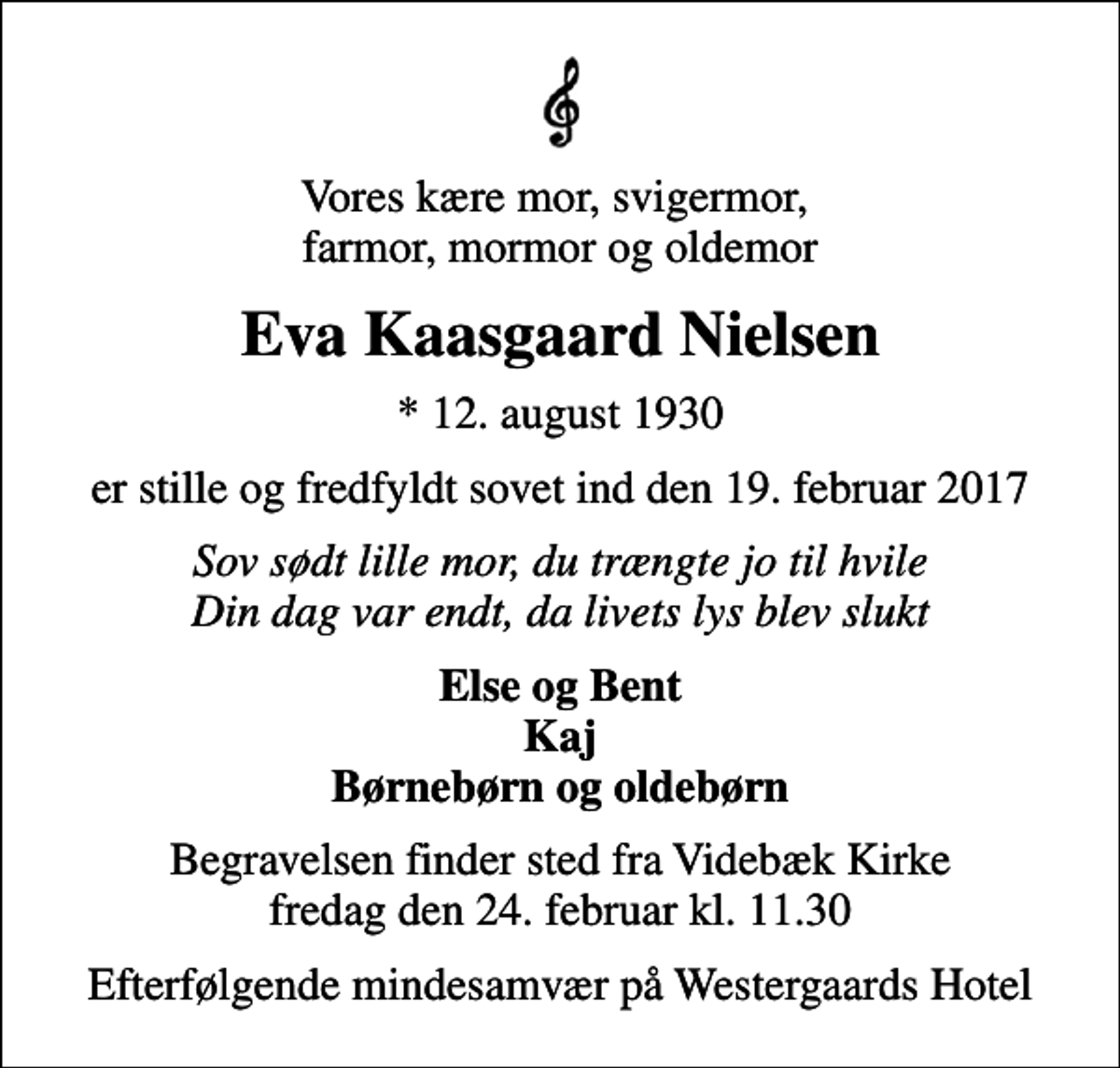 <p>Vores kære mor, svigermor, farmor, mormor og oldemor<br />Eva Kaasgaard Nielsen<br />* 12. august 1930<br />er stille og fredfyldt sovet ind den 19. februar 2017<br />Sov sødt lille mor, du trængte jo til hvile Din dag var endt, da livets lys blev slukt<br />Else og Bent Kaj Børnebørn og oldebørn<br />Begravelsen finder sted fra Videbæk Kirke fredag den 24. februar kl. 11.30<br />Efterfølgende mindesamvær på Westergaards Hotel</p>