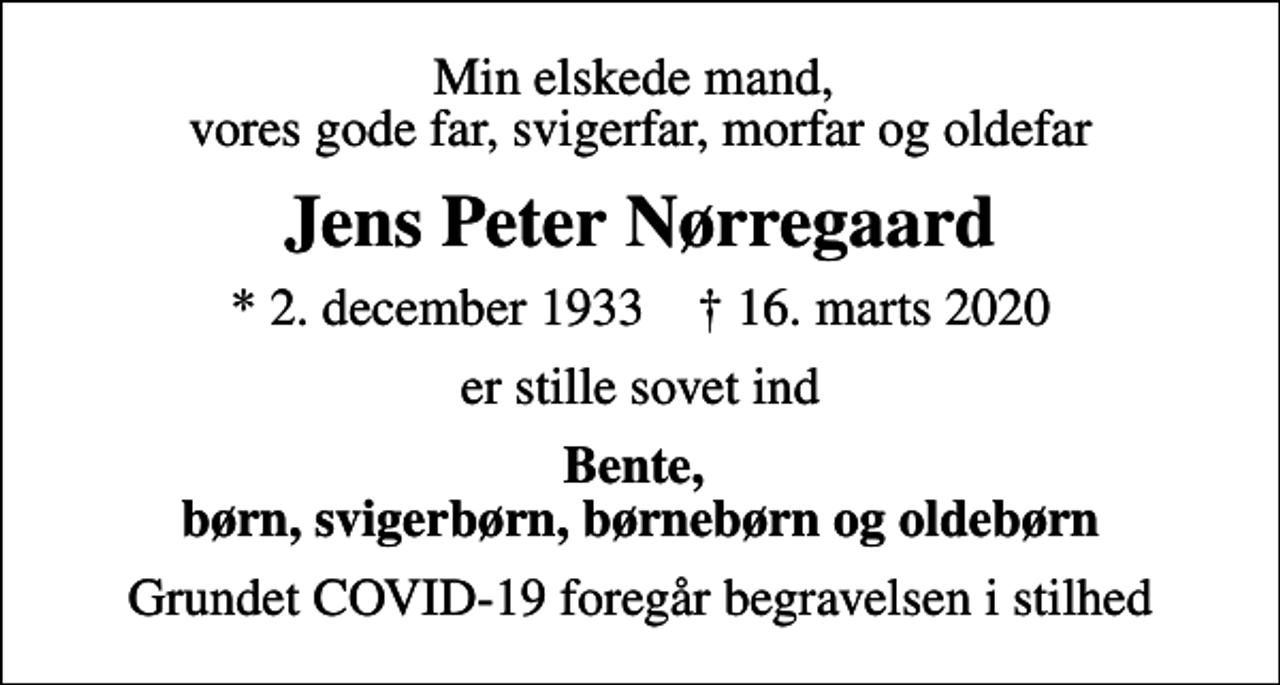 <p>Min elskede mand, vores gode far, svigerfar, morfar og oldefar<br />Jens Peter Nørregaard<br />* 2. december 1933 ✝ 16. marts 2020<br />er stille sovet ind<br />Bente, børn, svigerbørn, børnebørn og oldebørn<br />Grundet COVID-19 foregår begravelsen i stilhed</p>