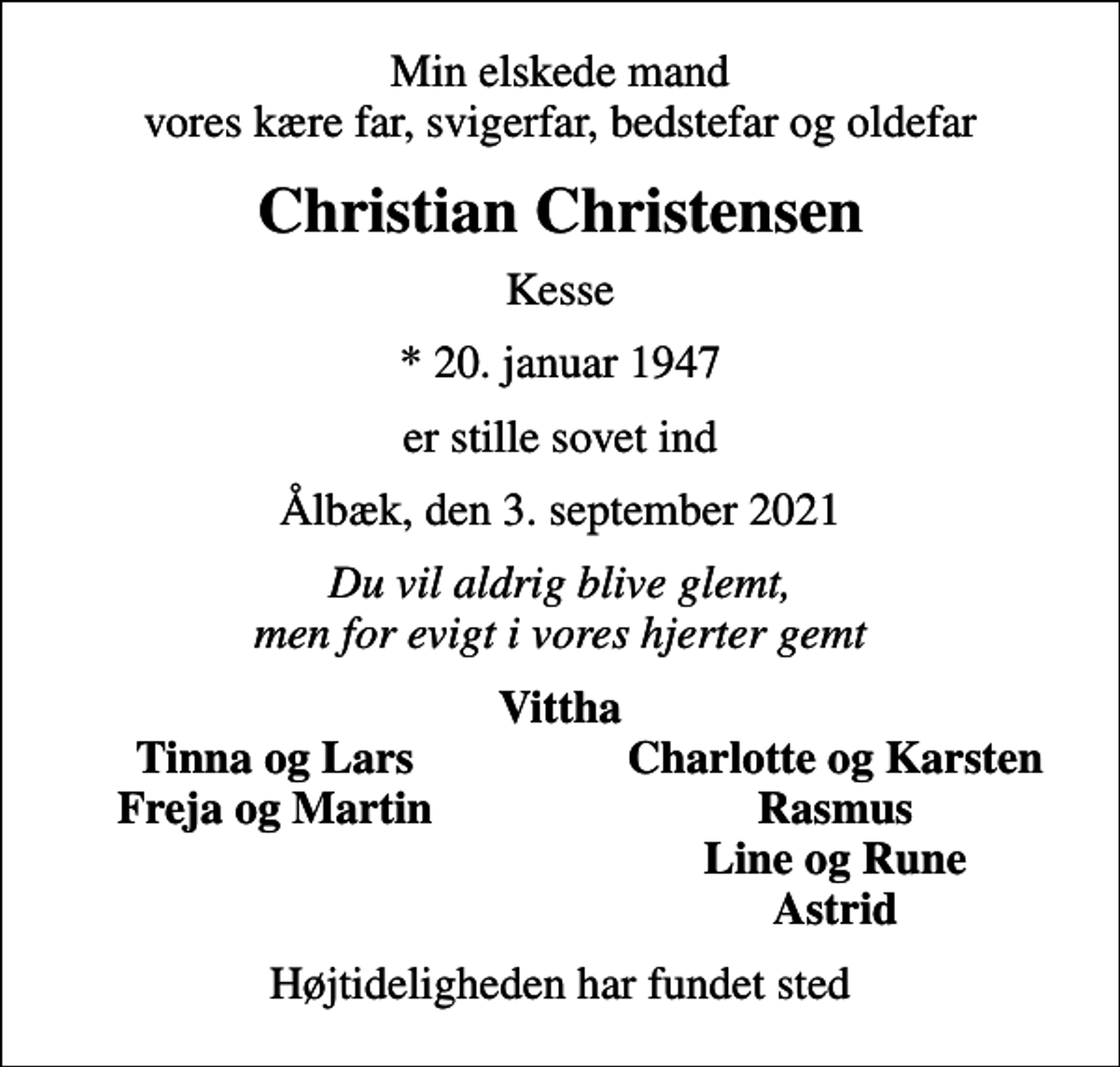<p>Min elskede mand vores kære far, svigerfar, bedstefar og oldefar<br />Christian Christensen<br />Kesse<br />* 20. januar 1947<br />er stille sovet ind<br />Ålbæk, den 3. september 2021<br />Du vil aldrig blive glemt, men for evigt i vores hjerter gemt<br />Vittha<br />Tinna og Lars<br />Charlotte og Karsten<br />Freja og Martin<br />Rasmus<br />Line og Rune<br />Astrid<br />Højtideligheden har fundet sted</p>