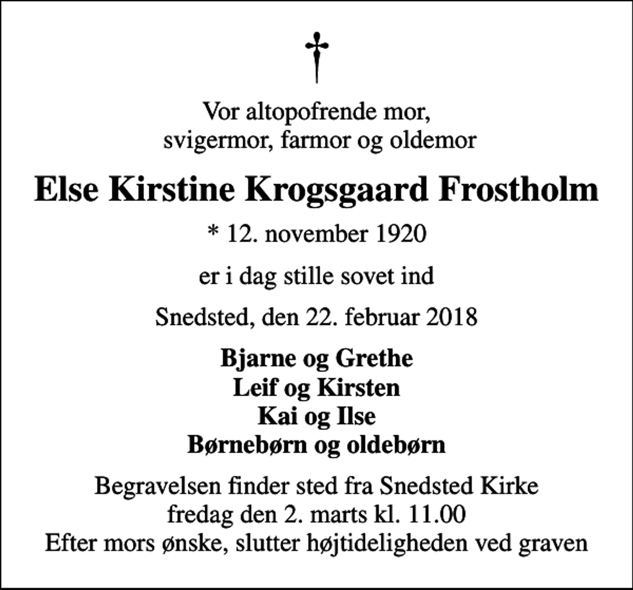 <p>Vor altopofrende mor, svigermor, farmor og oldemor<br />Else Kirstine Krogsgaard Frostholm<br />* 12. november 1920<br />er i dag stille sovet ind<br />Snedsted, den 22. februar 2018<br />Bjarne og Grethe Leif og Kirsten Kai og Ilse Børnebørn og oldebørn<br />Begravelsen finder sted fra Snedsted Kirke fredag den 2. marts kl. 11.00 Efter mors ønske, slutter højtideligheden ved graven</p>