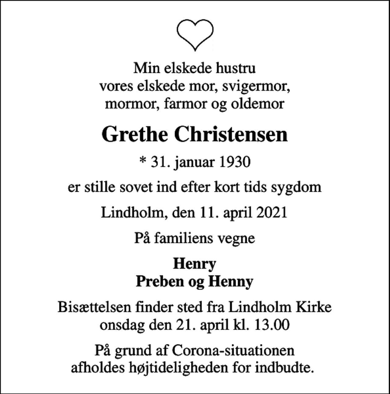 <p>Min elskede hustru vores elskede mor, svigermor, mormor, farmor og oldemor<br />Grethe Christensen<br />* 31. januar 1930<br />er stille sovet ind efter kort tids sygdom<br />Lindholm, den 11. april 2021<br />På familiens vegne<br />Henry Preben og Henny<br />Bisættelsen finder sted fra Lindholm Kirke onsdag den 21. april kl. 13.00<br />På grund af Corona-situationen afholdes højtideligheden for indbudte.</p>