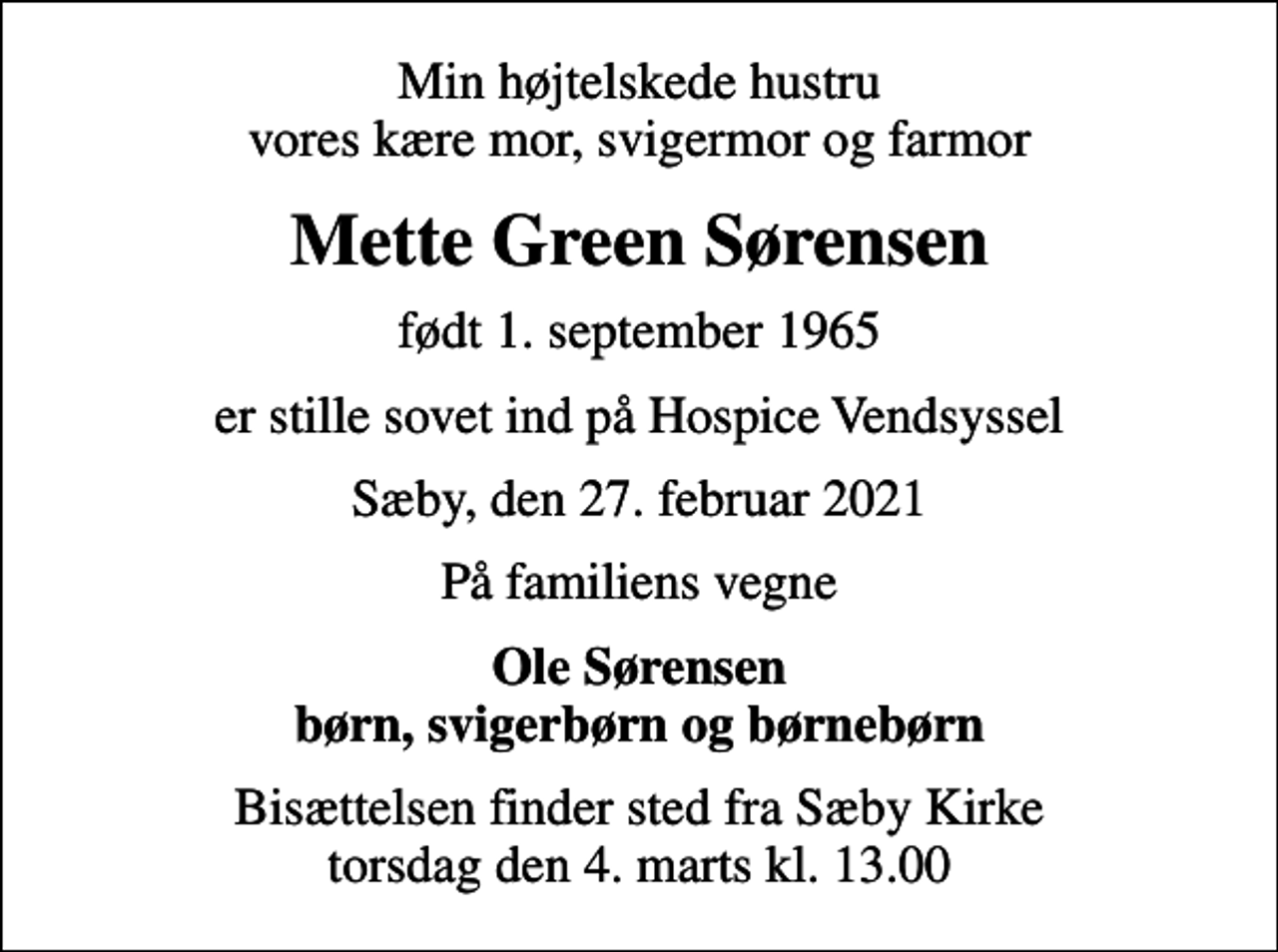 <p>Min højtelskede hustru vores kære mor, svigermor og farmor<br />Mette Green Sørensen<br />født 1. september 1965<br />er stille sovet ind på Hospice Vendsyssel<br />Sæby, den 27. februar 2021<br />På familiens vegne<br />Ole Sørensen børn, svigerbørn og børnebørn<br />Bisættelsen finder sted fra Sæby Kirke torsdag den 4. marts kl. 13.00</p>